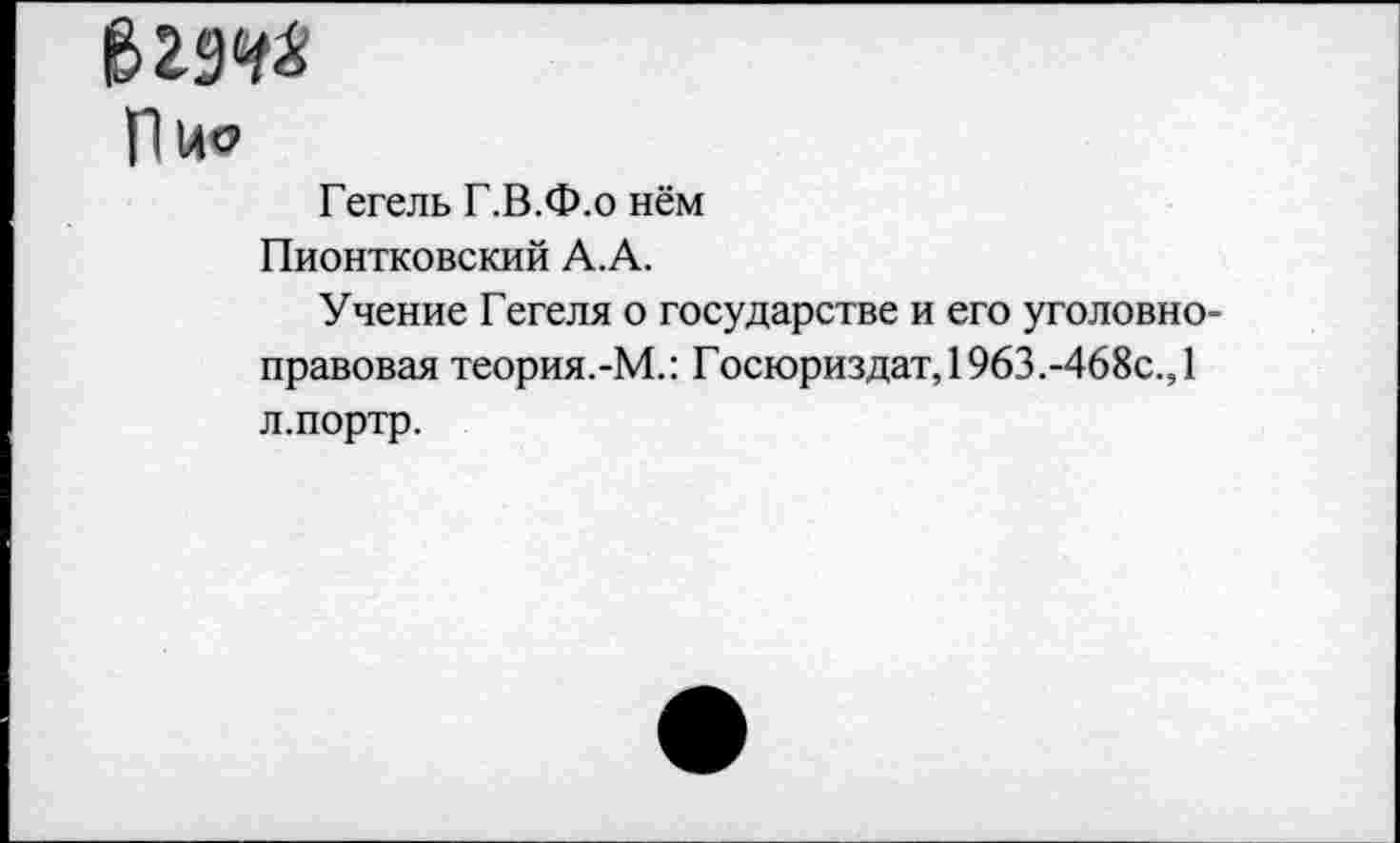 ﻿&299*
Пис
Гегель Г.В.Ф.о нём Пионтковский А.А.
Учение Гегеля о государстве и его уголовноправовая теория.-М.: Госюриздат, 1963.-468с., 1 л.портр.